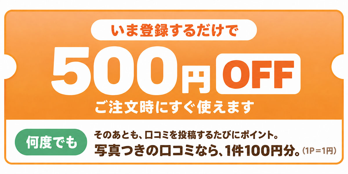 いま登録するだけで500円OFF。ご注文時にすぐ使えます。そのあとも、口コミを投稿するたびにポイント。写真つきの口コミなら1件100円分（1ポイント＝1円）
